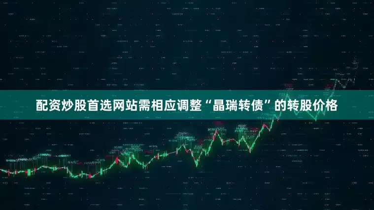 配资炒股首选网站需相应调整“晶瑞转债”的转股价格