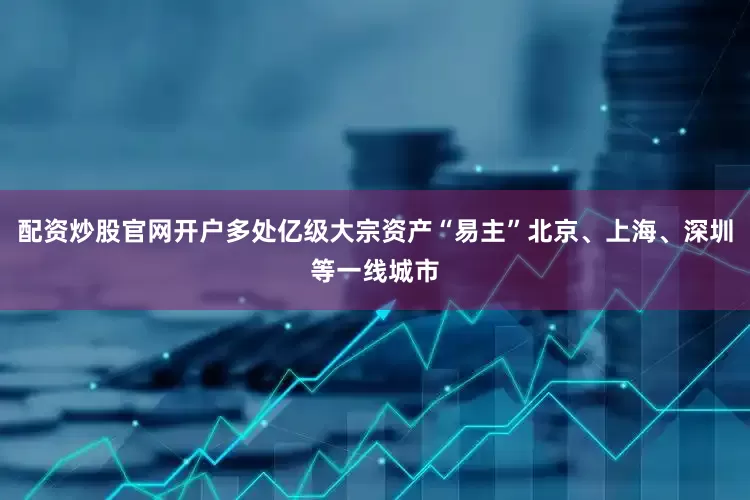 配资炒股官网开户多处亿级大宗资产“易主”北京、上海、深圳等一线城市