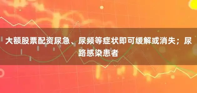 大额股票配资尿急、尿频等症状即可缓解或消失；尿路感染患者
