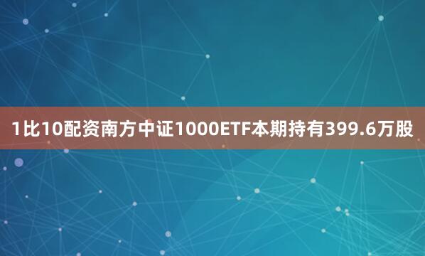 1比10配资南方中证1000ETF本期持有399.6万股