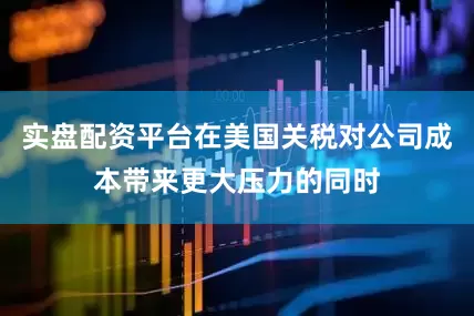 实盘配资平台在美国关税对公司成本带来更大压力的同时