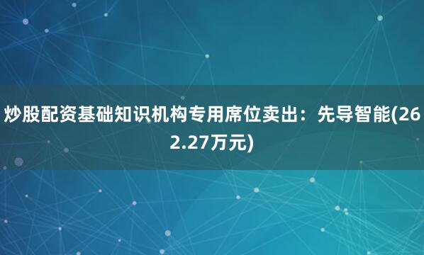 炒股配资基础知识机构专用席位卖出：先导智能(262.27万元)