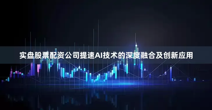 实盘股票配资公司提速AI技术的深度融合及创新应用